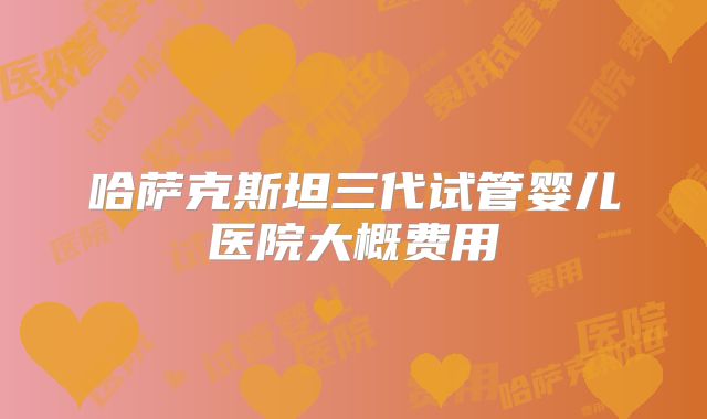 哈萨克斯坦三代试管婴儿医院大概费用
