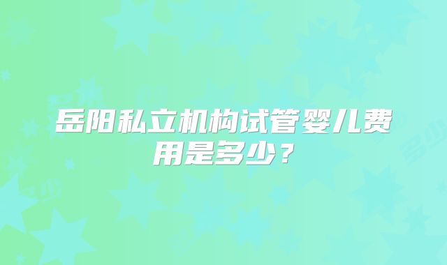 岳阳私立机构试管婴儿费用是多少？