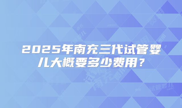 2025年南充三代试管婴儿大概要多少费用？