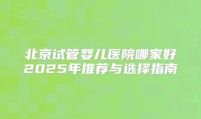 北京试管婴儿医院哪家好2025年推荐与选择指南