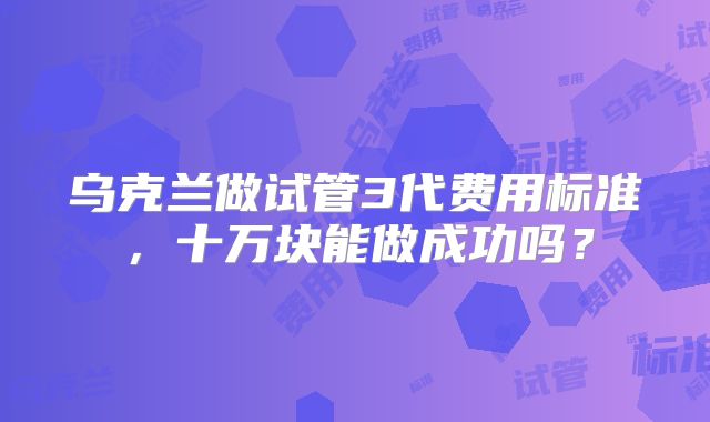 乌克兰做试管3代费用标准,十万块能做成功吗?
