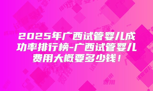 2025年广西试管婴儿成功率排行榜-广西试管婴儿费用大概要多少钱！