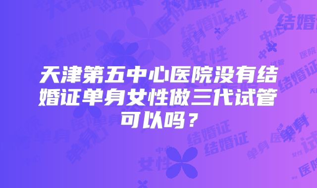 天津第五中心医院没有结婚证单身女性做三代试管可以吗?