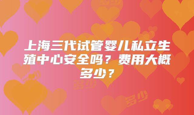 上海三代试管婴儿私立生殖中心安全吗？费用大概多少？