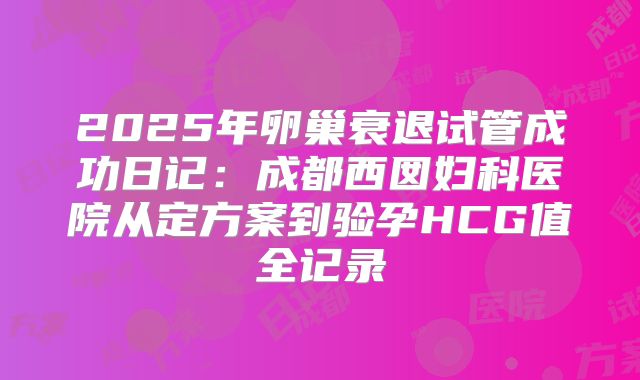 2025年卵巢衰退试管成功日记:成都西囡妇科医院从定方案到验孕HCG值全记录