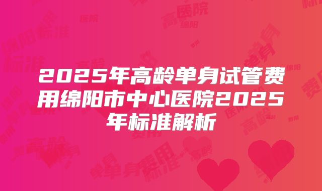 2025年高龄单身试管费用绵阳市中心医院2025年标准解析