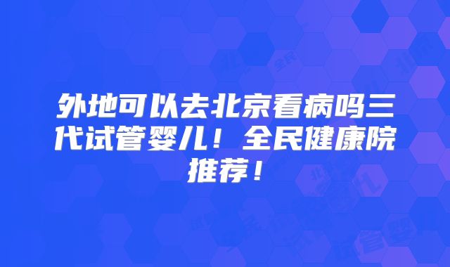 外地可以去北京看病吗三代试管婴儿!全民健康院推荐!