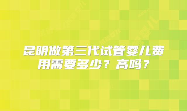 昆明做第三代试管婴儿费用需要多少？高吗？