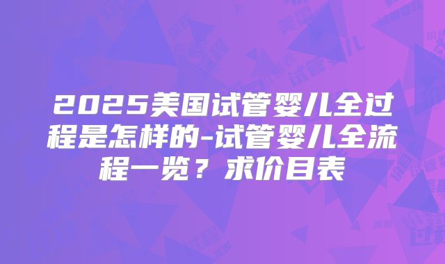 2025美国试管婴儿全过程是怎样的-试管婴儿全流程一览？求价目表