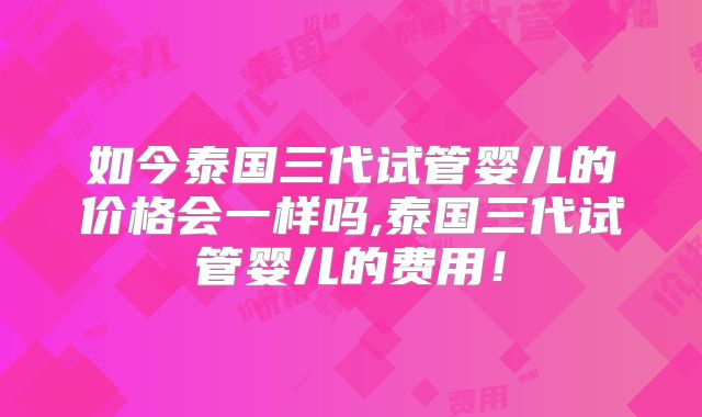 如今泰国三代试管婴儿的价格会一样吗,泰国三代试管婴儿的费用！
