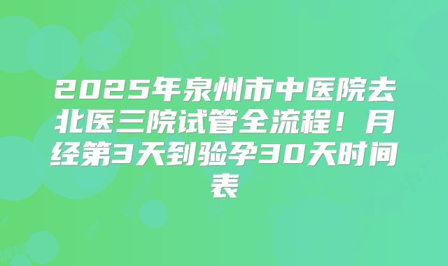 2025年泉州市中医院去北医三院试管全流程！月经第3天到验孕30天时间表