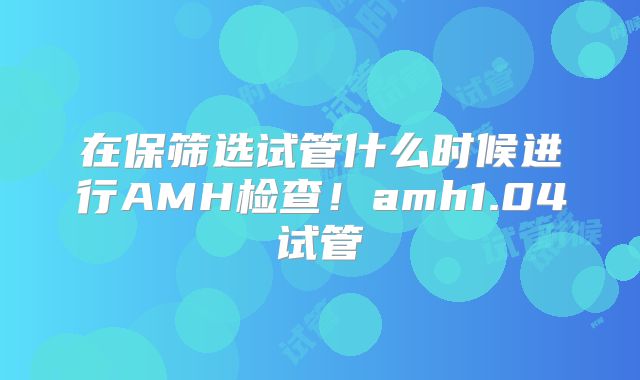 在保筛选试管什么时候进行AMH检查！amh1.04试管