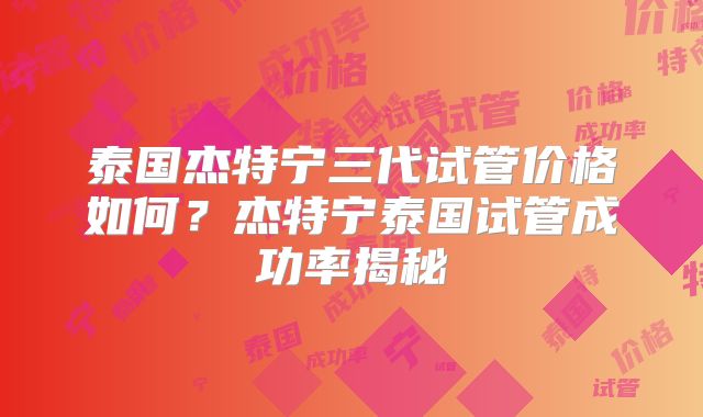 泰国杰特宁三代试管价格如何？杰特宁泰国试管成功率揭秘
