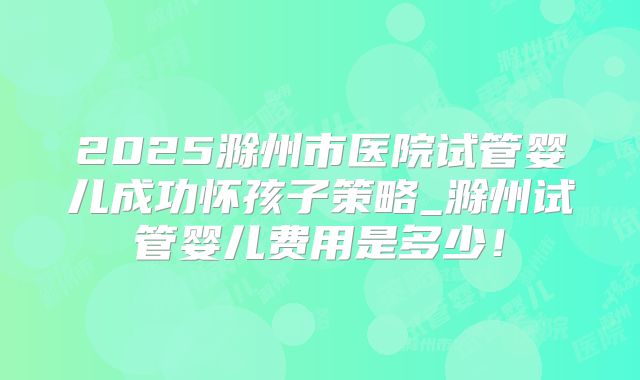 2025滁州市医院试管婴儿成功怀孩子策略_滁州试管婴儿费用是多少！