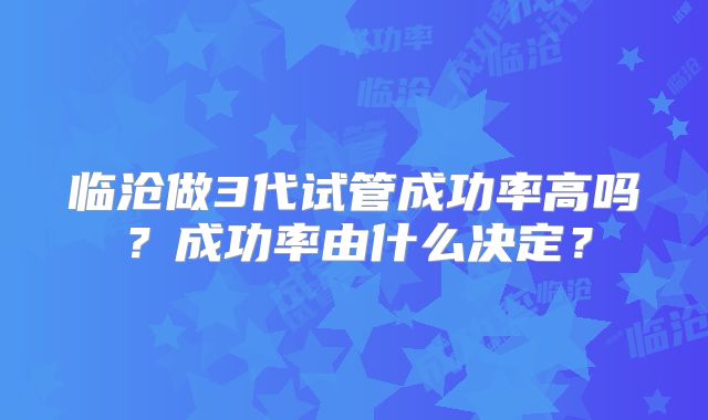 临沧做3代试管成功率高吗？成功率由什么决定？