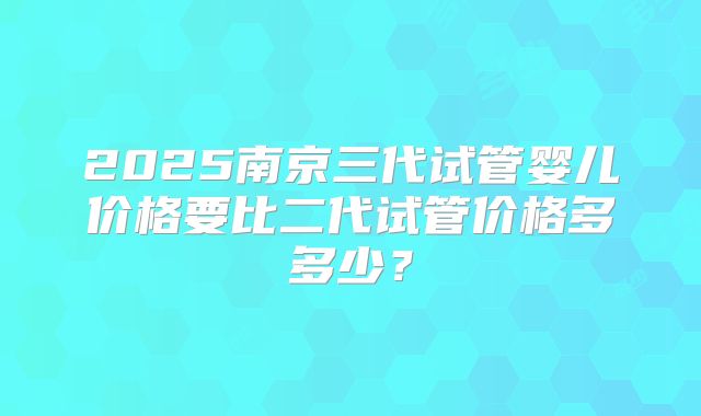 2025南京三代试管婴儿价格要比二代试管价格多多少?