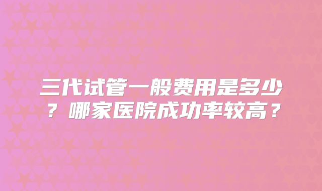 三代试管一般费用是多少？哪家医院成功率较高？