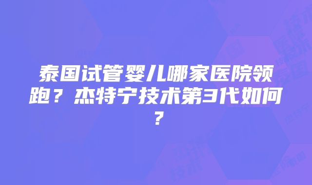 泰国试管婴儿哪家医院领跑？杰特宁技术第3代如何？