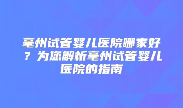 毫州试管婴儿医院哪家好？为您解析毫州试管婴儿医院的指南