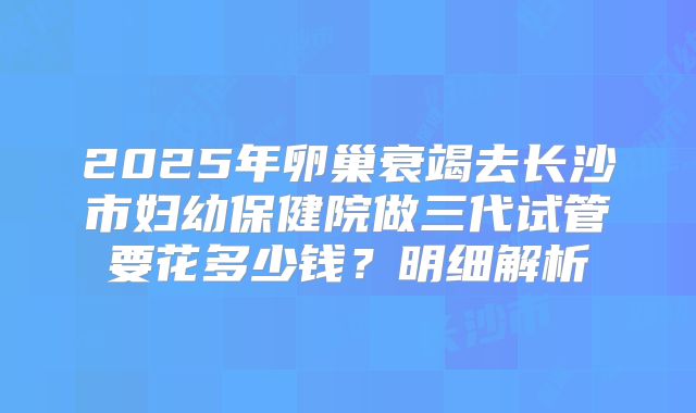 2025年卵巢衰竭去长沙市妇幼保健院做三代试管要花多少钱？明细解析