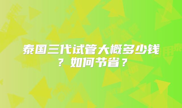 泰国三代试管大概多少钱？如何节省？