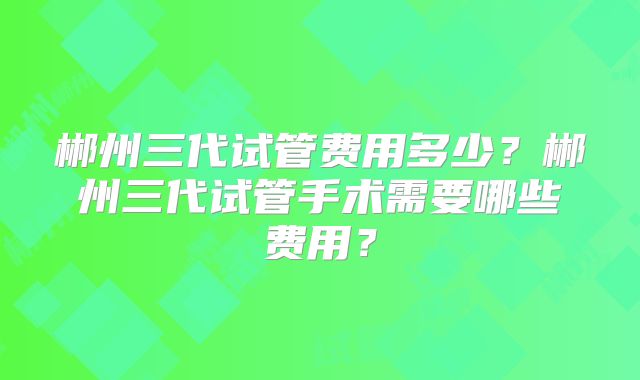 郴州三代试管费用多少？郴州三代试管手术需要哪些费用？
