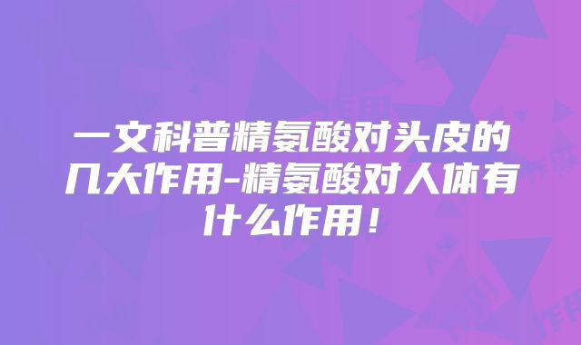 一文科普精氨酸对头皮的几大作用-精氨酸对人体有什么作用！