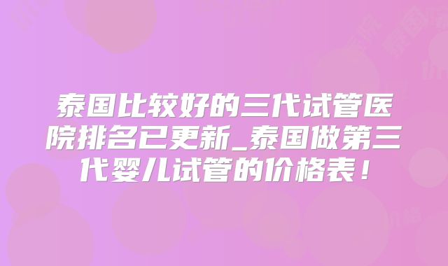 泰国比较好的三代试管医院排名已更新_泰国做第三代婴儿试管的价格表！