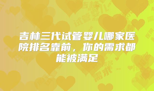 吉林三代试管婴儿哪家医院排名靠前，你的需求都能被满足