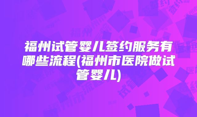 福州试管婴儿签约服务有哪些流程(福州市医院做试管婴儿)