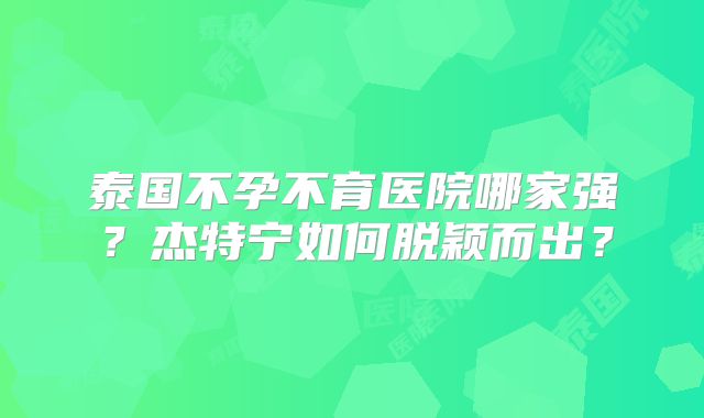 泰国不孕不育医院哪家强？杰特宁如何脱颖而出？