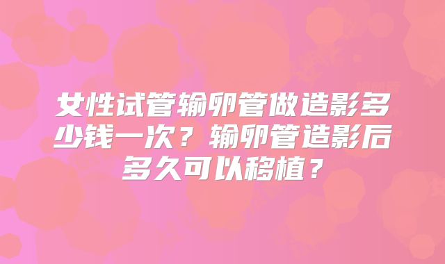 女性试管输卵管做造影多少钱一次?输卵管造影后多久可以移植?