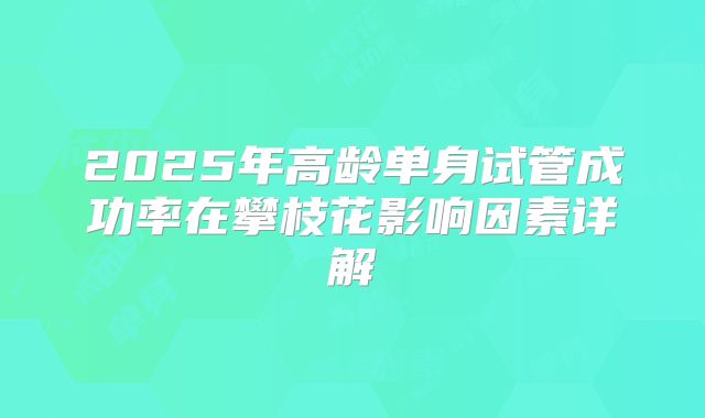 2025年高龄单身试管成功率在攀枝花影响因素详解
