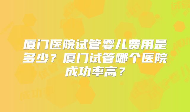 厦门医院试管婴儿费用是多少?厦门试管哪个医院成功率高?