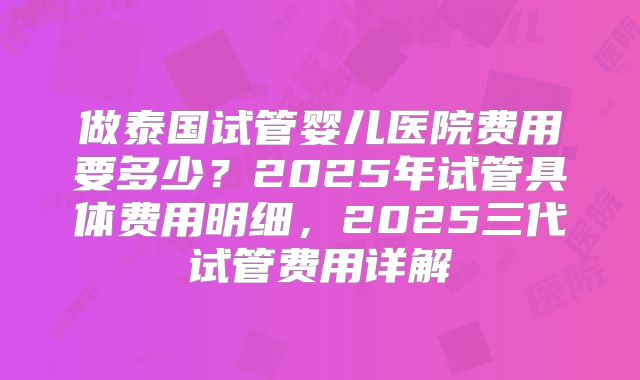 做泰国试管婴儿医院费用要多少？2025年试管具体费用明细，2025三代试管费用详解