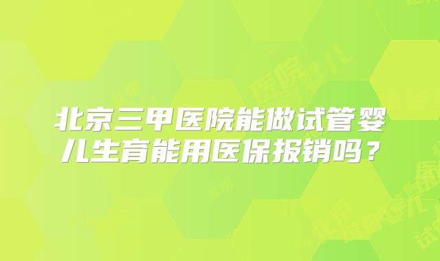 北京三甲医院能做试管婴儿生育能用医保报销吗？