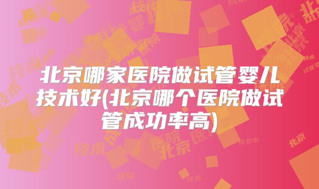 北京哪家医院做试管婴儿技术好(北京哪个医院做试管成功率高)