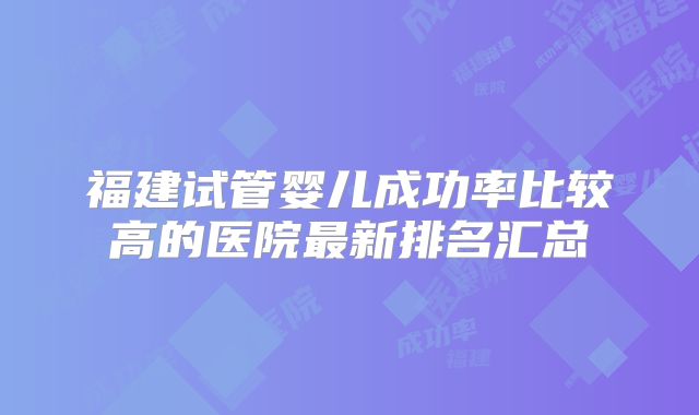 福建试管婴儿成功率比较高的医院最新排名汇总