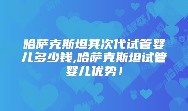 哈萨克斯坦其次代试管婴儿多少钱,哈萨克斯坦试管婴儿优势!
