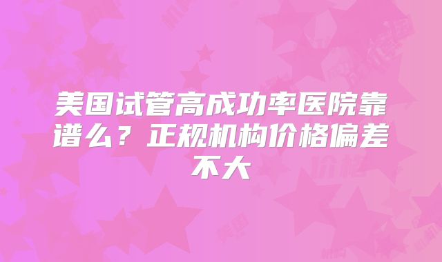 美国试管高成功率医院靠谱么？正规机构价格偏差不大