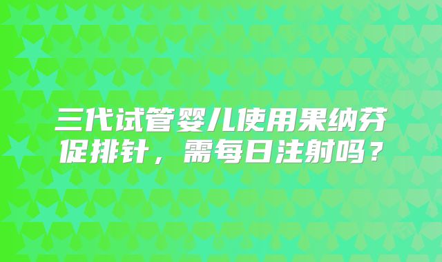 三代试管婴儿使用果纳芬促排针，需每日注射吗？