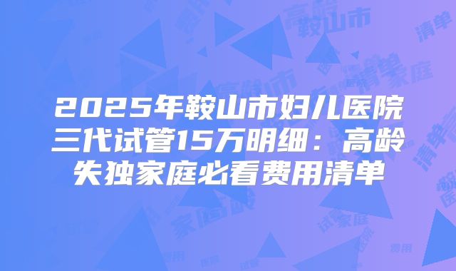 2025年鞍山市妇儿医院三代试管15万明细:高龄失独家庭必看费用清单