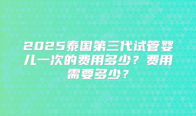 2025泰国第三代试管婴儿一次的费用多少？费用需要多少？