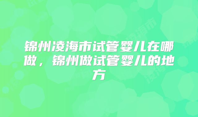 锦州凌海市试管婴儿在哪做，锦州做试管婴儿的地方