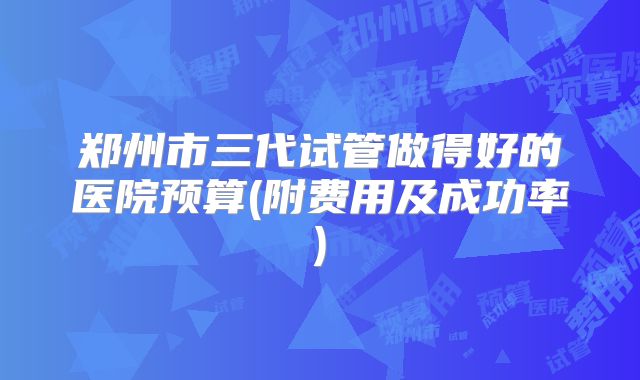 郑州市三代试管做得好的医院预算(附费用及成功率)