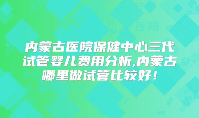 内蒙古医院保健中心三代试管婴儿费用分析,内蒙古哪里做试管比较好！