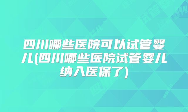 四川哪些医院可以试管婴儿(四川哪些医院试管婴儿纳入医保了)