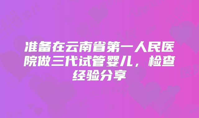 准备在云南省第一人民医院做三代试管婴儿，检查经验分享