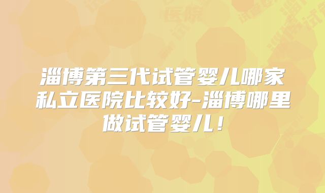 淄博第三代试管婴儿哪家私立医院比较好-淄博哪里做试管婴儿！