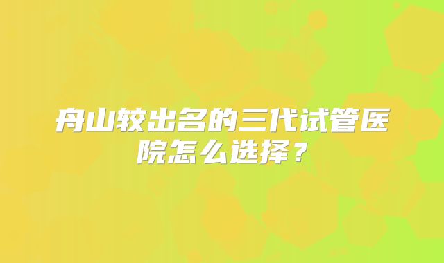 舟山较出名的三代试管医院怎么选择？